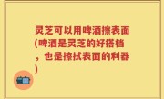 灵芝可以用啤酒擦表面(啤酒是灵芝的好搭档，也是擦拭表面的利器)
