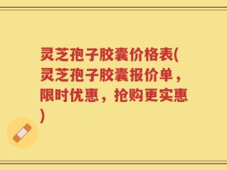 灵芝孢子胶囊价格表(灵芝孢子胶囊报价单，限时优惠，抢购更实惠)