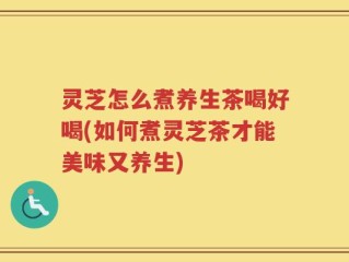 灵芝怎么煮养生茶喝好喝(如何煮灵芝茶才能美味又养生)