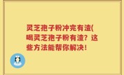 灵芝孢子粉冲完有渣(喝灵芝孢子粉有渣？这些方法能帮你解决！
