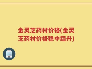金灵芝药材价格(金灵芝药材价格稳中趋升)