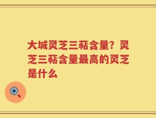 大城灵芝三萜含量？灵芝三萜含量最高的灵芝是什么