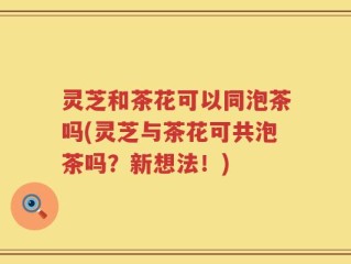 灵芝和茶花可以同泡茶吗(灵芝与茶花可共泡茶吗？新想法！)