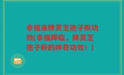 幸福来牌灵芝孢子粉功效(幸福降临，牌灵芝孢子粉的神奇功效！)