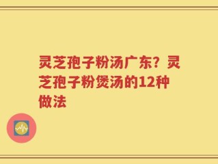 灵芝孢子粉汤广东？灵芝孢子粉煲汤的12种做法