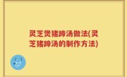 灵芝煲猪蹄汤做法(灵芝猪蹄汤的制作方法)