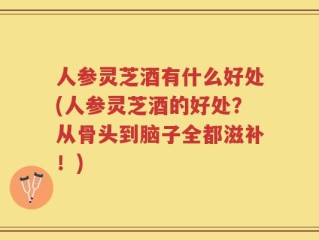 人参灵芝酒有什么好处(人参灵芝酒的好处？从骨头到脑子全都滋补！)