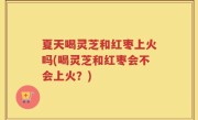 夏天喝灵芝和红枣上火吗(喝灵芝和红枣会不会上火？)