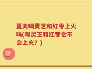 夏天喝灵芝和红枣上火吗(喝灵芝和红枣会不会上火？)