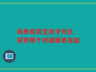 海参和灵芝孢子对比 探究哪个对健康更有益
