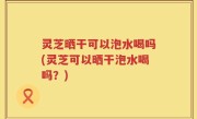 灵芝晒干可以泡水喝吗(灵芝可以晒干泡水喝吗？)