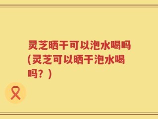 灵芝晒干可以泡水喝吗(灵芝可以晒干泡水喝吗？)