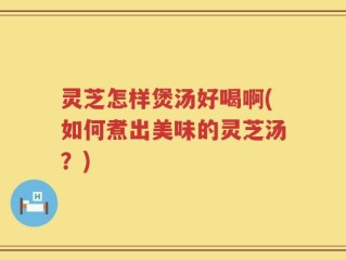 灵芝怎样煲汤好喝啊(如何煮出美味的灵芝汤？)