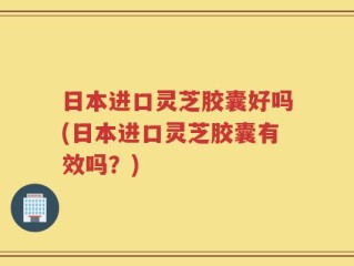 日本进口灵芝胶囊好吗(日本进口灵芝胶囊有效吗？)