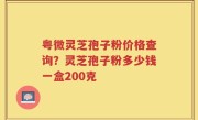 粤微灵芝孢子粉价格查询？灵芝孢子粉多少钱一盒200克