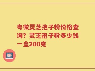 粤微灵芝孢子粉价格查询？灵芝孢子粉多少钱一盒200克