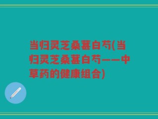 当归灵芝桑葚白芍(当归灵芝桑葚白芍——中草药的健康组合)