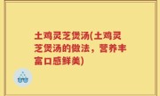 土鸡灵芝煲汤(土鸡灵芝煲汤的做法，营养丰富口感鲜美)