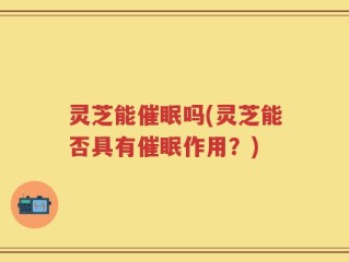 灵芝能催眠吗(灵芝能否具有催眠作用？)