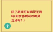 阳了期间可以喝灵芝汤吗(阳性体质可以喝灵芝汤吗？)