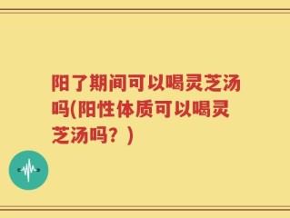 阳了期间可以喝灵芝汤吗(阳性体质可以喝灵芝汤吗？)