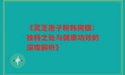 《灵芝孢子粉韩同德:独特之处与健康功效的深度解析》