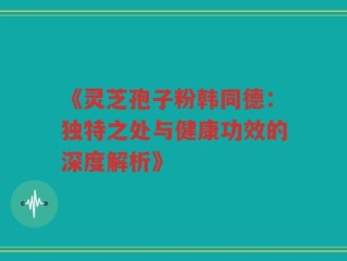 《灵芝孢子粉韩同德：独特之处与健康功效的深度解析》