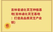 吉林省通化灵芝种植基地(吉林通化灵芝基地：打造高品质灵芝产业链)
