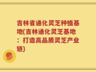 吉林省通化灵芝种植基地(吉林通化灵芝基地：打造高品质灵芝产业链)