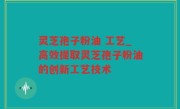 灵芝孢子粉油 工艺_高效提取灵芝孢子粉油的创新工艺技术