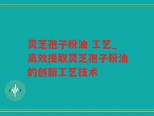 灵芝孢子粉油 工艺_高效提取灵芝孢子粉油的创新工艺技术