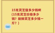 15克灵芝值多少钱啊(15克灵芝价格多少钱？新鲜灵芝多少钱一斤？)