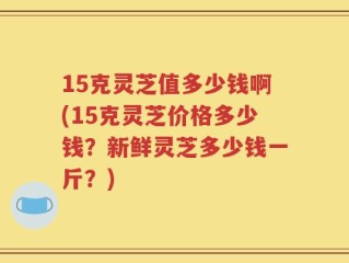 15克灵芝值多少钱啊(15克灵芝价格多少钱？新鲜灵芝多少钱一斤？)