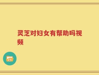 灵芝对妇女有帮助吗视频