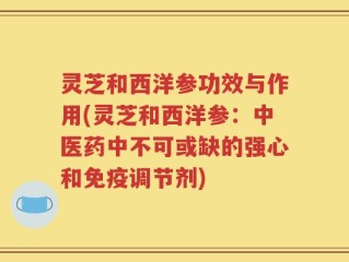 灵芝和西洋参功效与作用(灵芝和西洋参：中医药中不可或缺的强心和免疫调节剂)