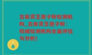 古田灵芝孢子粉检测机构_古田灵芝孢子粉：权威检测机构全面评估与分析)