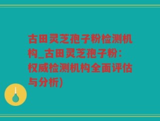 古田灵芝孢子粉检测机构_古田灵芝孢子粉：权威检测机构全面评估与分析)
