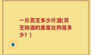 一斤灵芝多少斤酒(灵芝和酒的重量比例是多少？)