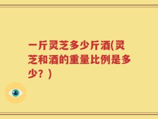 一斤灵芝多少斤酒(灵芝和酒的重量比例是多少？)