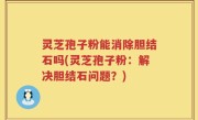 灵芝孢子粉能消除胆结石吗(灵芝孢子粉：解决胆结石问题？)