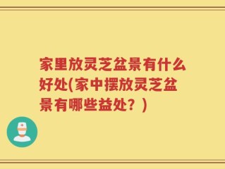 家里放灵芝盆景有什么好处(家中摆放灵芝盆景有哪些益处？)