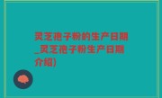 灵芝孢子粉的生产日期_灵芝孢子粉生产日期介绍)
