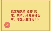 灵芝加天麻 红枣(灵芝、天麻、红枣三味合萃，增强大脑活力！)