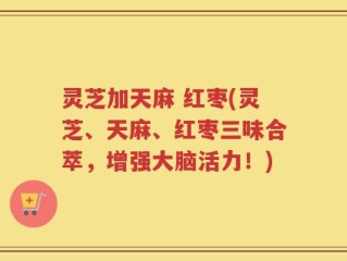 灵芝加天麻 红枣(灵芝、天麻、红枣三味合萃，增强大脑活力！)