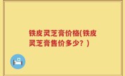 铁皮灵芝膏价格(铁皮灵芝膏售价多少？)