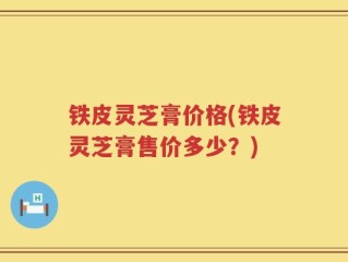 铁皮灵芝膏价格(铁皮灵芝膏售价多少？)