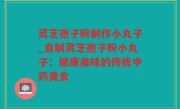 灵芝孢子粉制作小丸子_自制灵芝孢子粉小丸子：健康美味的传统中药美食