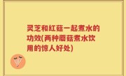 灵芝和红菇一起煮水的功效(两种蘑菇煮水饮用的惊人好处)