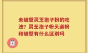 未破壁灵芝孢子粉的吃法？灵芝孢子粉头道粉和破壁有什么区别吗