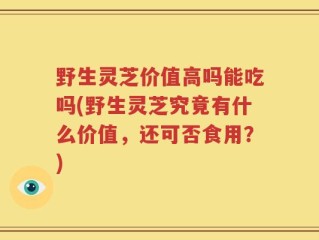 野生灵芝价值高吗能吃吗(野生灵芝究竟有什么价值，还可否食用？)